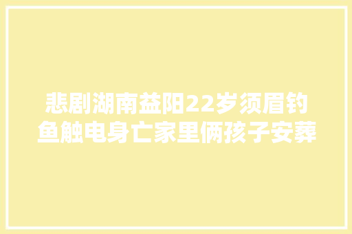 悲剧湖南益阳22岁须眉钓鱼触电身亡家里俩孩子安葬费仅3万