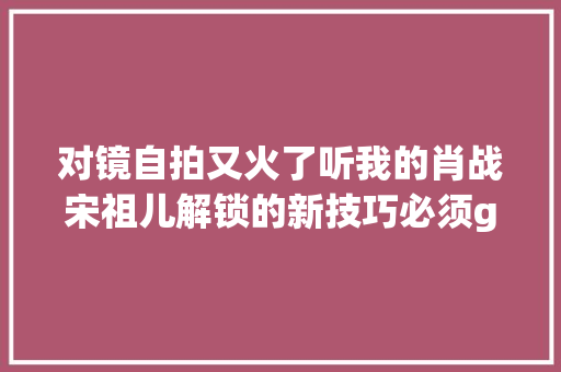 对镜自拍又火了听我的肖战宋祖儿解锁的新技巧必须get