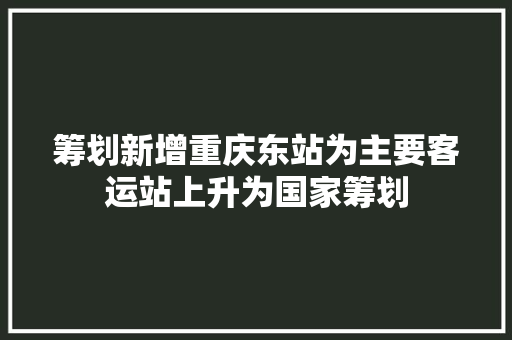 筹划新增重庆东站为主要客运站上升为国家筹划