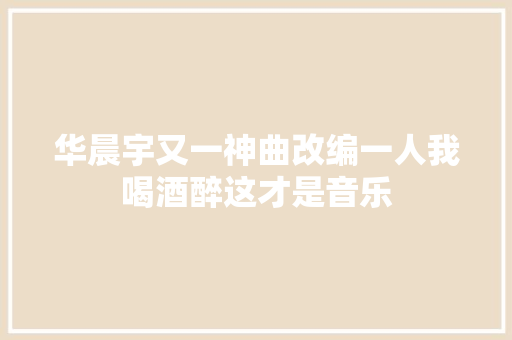 华晨宇又一神曲改编一人我喝酒醉这才是音乐 休闲娱乐