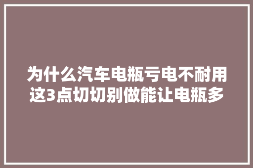为什么汽车电瓶亏电不耐用这3点切切别做能让电瓶多用5年