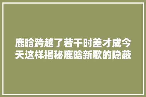 鹿晗跨越了若干时差才成今天这样揭秘鹿晗新歌的隐蔽故事 休闲娱乐