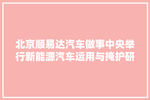 北京顺易达汽车做事中央举行新能源汽车运用与掩护研讨会