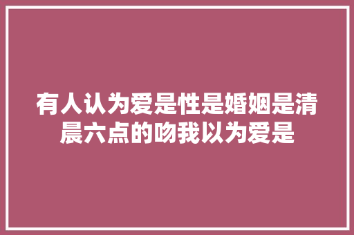 有人认为爱是性是婚姻是清晨六点的吻我以为爱是