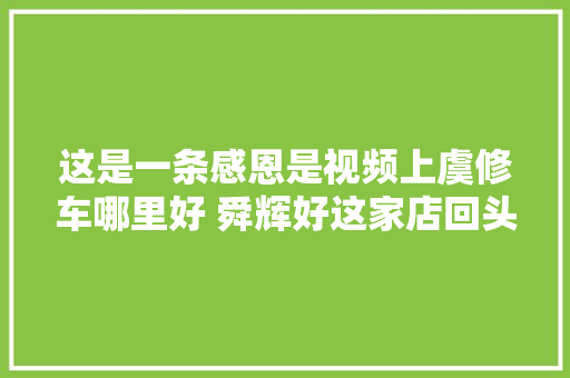 这是一条感恩是视频上虞修车哪里好 舜辉好这家店回头客超多