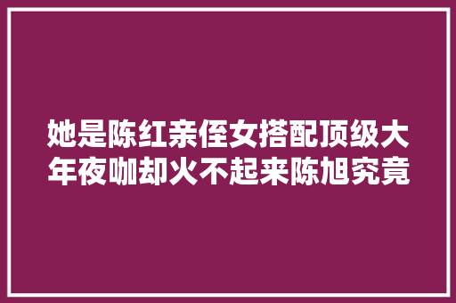 她是陈红亲侄女搭配顶级大年夜咖却火不起来陈旭究竟差在哪里 休闲娱乐