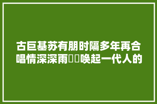 古巨基苏有朋时隔多年再合唱情深深雨濛濛唤起一代人的青春记忆