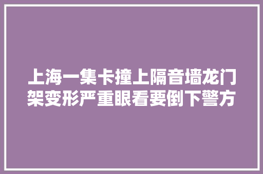 上海一集卡撞上隔音墙龙门架变形严重眼看要倒下警方传递
