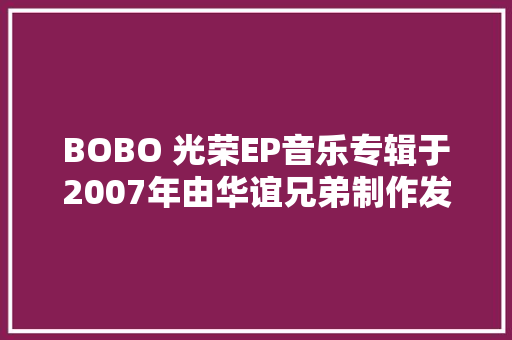 BOBO 光荣EP音乐专辑于2007年由华谊兄弟制作发行