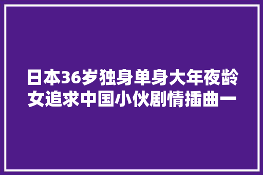 日本36岁独身单身大年夜龄女追求中国小伙剧情插曲一二三