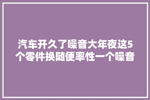汽车开久了噪音大年夜这5个零件换随便率性一个噪音便连忙消失