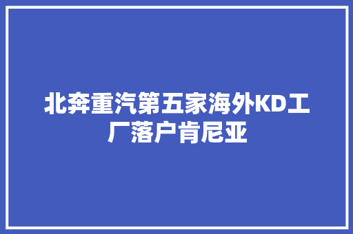 北奔重汽第五家海外KD工厂落户肯尼亚