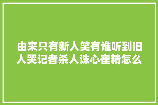 由来只有新人笑有谁听到旧人哭记者杀人诛心崔精怎么说