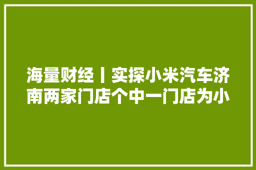 海量财经丨实探小米汽车济南两家门店个中一门店为小米之家进级而成 汽车知识