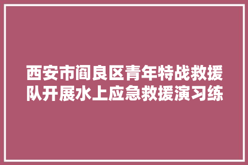 西安市阎良区青年特战救援队开展水上应急救援演习练习