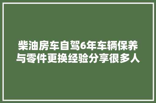 柴油房车自驾6年车辆保养与零件更换经验分享很多人不知道