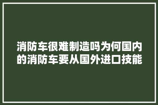 消防车很难制造吗为何国内的消防车要从国外进口技能差在哪