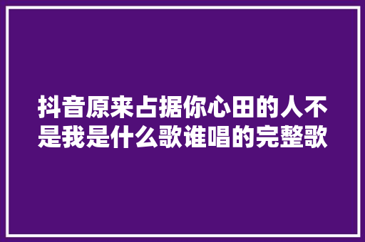 抖音原来占据你心田的人不是我是什么歌谁唱的完整歌词介绍