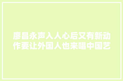 廖昌永声入人心后又有新动作要让外国人也来唱中国艺术歌曲