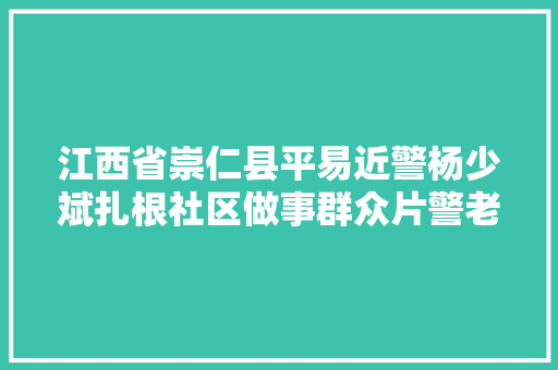江西省崇仁县平易近警杨少斌扎根社区做事群众片警老杨4年写下84万字工作日志新时代面孔
