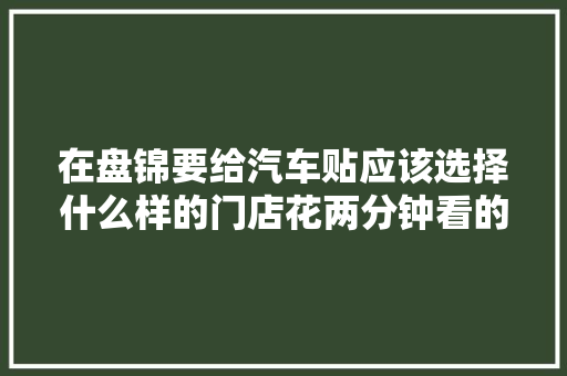 在盘锦要给汽车贴应该选择什么样的门店花两分钟看的门