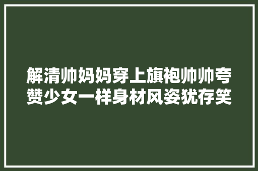 解清帅妈妈穿上旗袍帅帅夸赞少女一样身材风姿犹存笑容满面