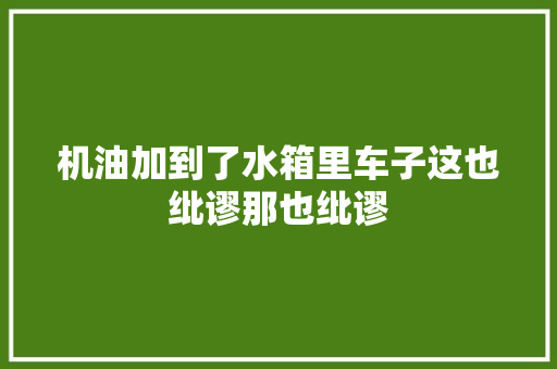 机油加到了水箱里车子这也纰谬那也纰谬