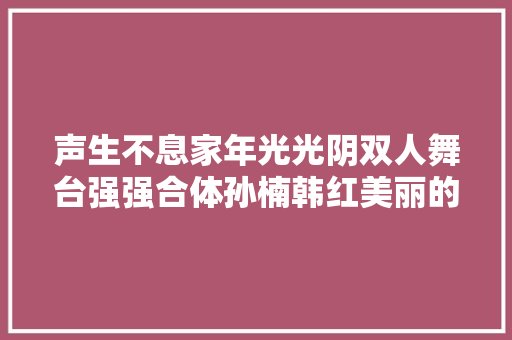声生不息家年光光阴双人舞台强强合体孙楠韩红美丽的神话