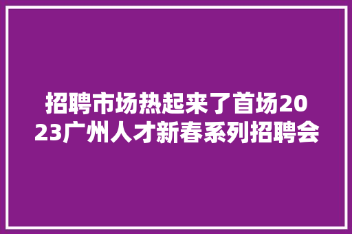 招聘市场热起来了首场2023广州人才新春系列招聘会开锣