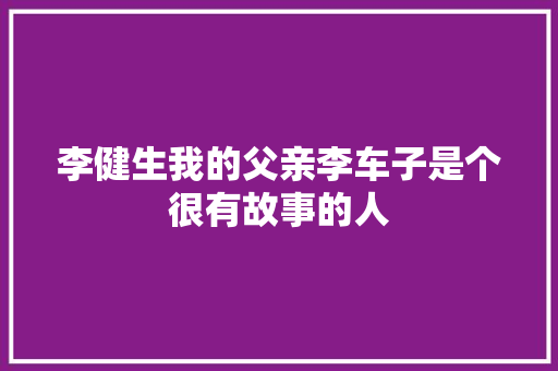 李健生我的父亲李车子是个很有故事的人