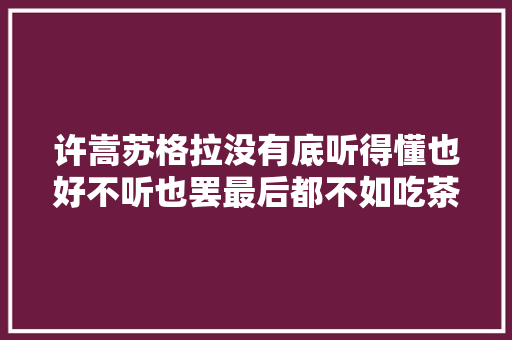 许嵩苏格拉没有底听得懂也好不听也罢最后都不如吃茶去