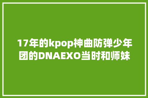 17年的kpop神曲防弹少年团的DNAEXO当时和师妹们正撞
