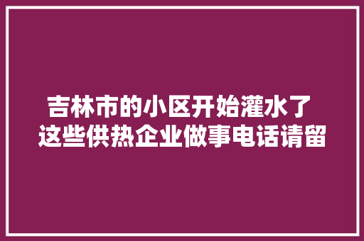 吉林市的小区开始灌水了 这些供热企业做事电话请留好备用