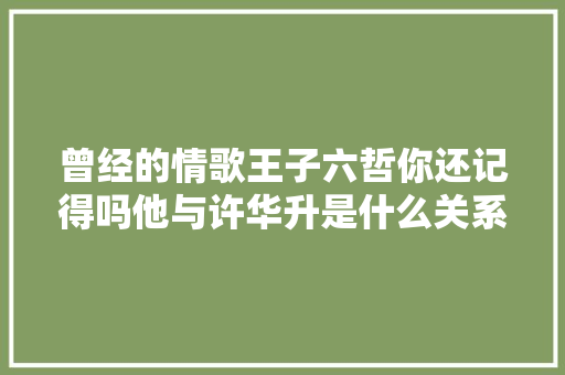 曾经的情歌王子六哲你还记得吗他与许华升是什么关系