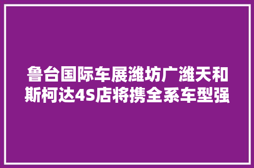 鲁台国际车展潍坊广潍天和斯柯达4S店将携全系车型强势亮相鲁台国际车展