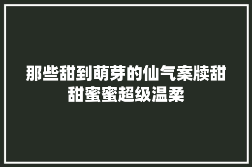 那些甜到萌芽的仙气案牍甜甜蜜蜜超级温柔