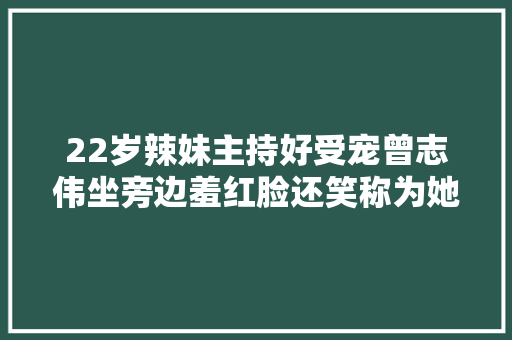 22岁辣妹主持好受宠曾志伟坐旁边羞红脸还笑称为她才做高层