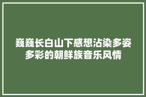 巍巍长白山下感想沾染多姿多彩的朝鲜族音乐风情