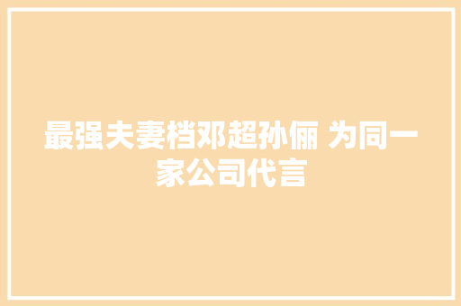 最强夫妻档邓超孙俪 为同一家公司代言