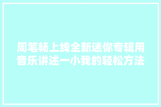 周笔畅上线全新迷你专辑用音乐讲述一小我的轻松方法