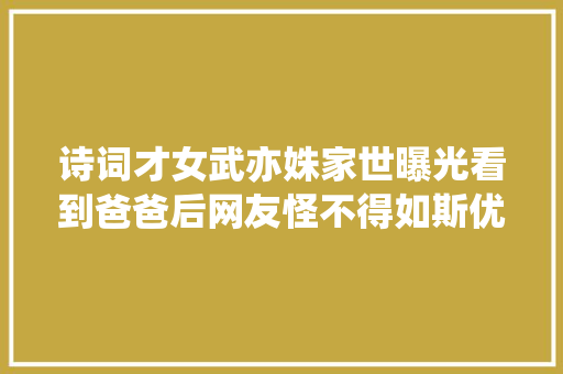 诗词才女武亦姝家世曝光看到爸爸后网友怪不得如斯优秀