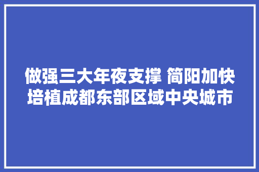 做强三大年夜支撑 简阳加快培植成都东部区域中央城市