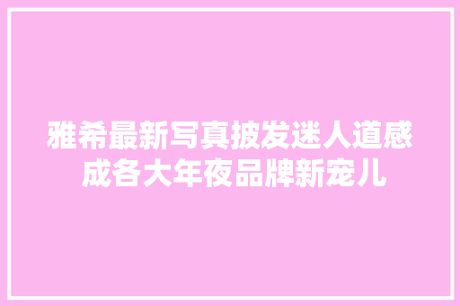 雅希最新写真披发迷人道感 成各大年夜品牌新宠儿