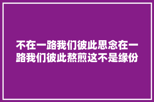 不在一路我们彼此思念在一路我们彼此熬煎这不是缘份又是什么