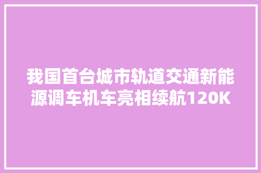 我国首台城市轨道交通新能源调车机车亮相续航120KM 用车成本爆降9成