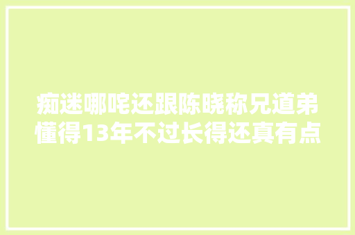 痴迷哪咤还跟陈晓称兄道弟懂得13年不过长得还真有点像