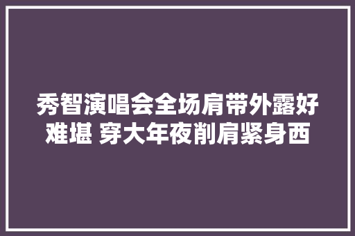 秀智演唱会全场肩带外露好难堪 穿大年夜削肩紧身西服热舞