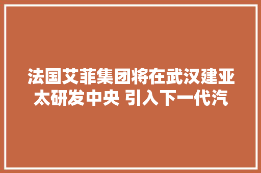 法国艾菲集团将在武汉建亚太研发中央 引入下一代汽车产品