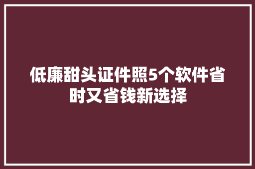 低廉甜头证件照5个软件省时又省钱新选择