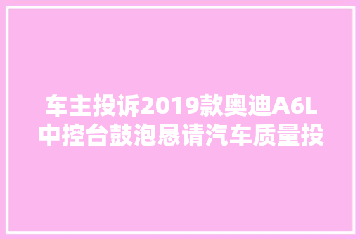 车主投诉2019款奥迪A6L中控台鼓泡恳请汽车质量投诉平台予以解决处理 为盼
